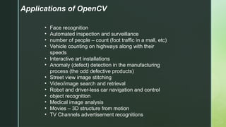 Applications of OpenCV
• Face recognition
• Automated inspection and surveillance
• number of people – count (foot traffic in a mall, etc)
• Vehicle counting on highways along with their
speeds
• Interactive art installations
• Anomaly (defect) detection in the manufacturing
process (the odd defective products)
• Street view image stitching
• Video/image search and retrieval
• Robot and driver-less car navigation and control
• object recognition
• Medical image analysis
• Movies – 3D structure from motion
• TV Channels advertisement recognitions
 