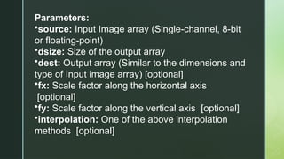 Parameters:
•source: Input Image array (Single-channel, 8-bit
or floating-point)
•dsize: Size of the output array
•dest: Output array (Similar to the dimensions and
type of Input image array) [optional]
•fx: Scale factor along the horizontal axis
[optional]
•fy: Scale factor along the vertical axis [optional]
•interpolation: One of the above interpolation
methods [optional]
 