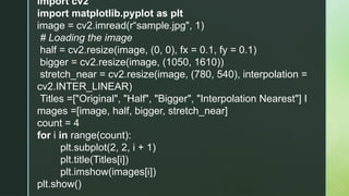 import cv2
import matplotlib.pyplot as plt
image = cv2.imread(r“sample.jpg", 1)
# Loading the image
half = cv2.resize(image, (0, 0), fx = 0.1, fy = 0.1)
bigger = cv2.resize(image, (1050, 1610))
stretch_near = cv2.resize(image, (780, 540), interpolation =
cv2.INTER_LINEAR)
Titles =["Original", "Half", "Bigger", "Interpolation Nearest"] I
mages =[image, half, bigger, stretch_near]
count = 4
for i in range(count):
plt.subplot(2, 2, i + 1)
plt.title(Titles[i])
plt.imshow(images[i])
plt.show()
 
