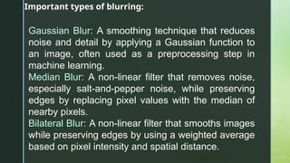 Important types of blurring:
Gaussian Blur: A smoothing technique that reduces
noise and detail by applying a Gaussian function to
an image, often used as a preprocessing step in
machine learning.
Median Blur: A non-linear filter that removes noise,
especially salt-and-pepper noise, while preserving
edges by replacing pixel values with the median of
nearby pixels.
Bilateral Blur: A non-linear filter that smooths images
while preserving edges by using a weighted average
based on pixel intensity and spatial distance.
 