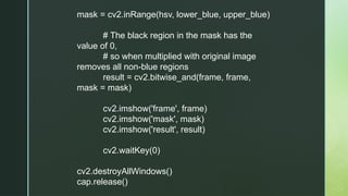 mask = cv2.inRange(hsv, lower_blue, upper_blue)
# The black region in the mask has the
value of 0,
# so when multiplied with original image
removes all non-blue regions
result = cv2.bitwise_and(frame, frame,
mask = mask)
cv2.imshow('frame', frame)
cv2.imshow('mask', mask)
cv2.imshow('result', result)
cv2.waitKey(0)
cv2.destroyAllWindows()
cap.release()
 