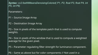 Syntax: cv2.fastNlMeansDenoisingColored( P1, P2, float P3, float P4, int
P5, int P6)
Parameters:
P1 – Source Image Array
P2 – Destination Image Array
P3 – Size in pixels of the template patch that is used to compute
weights.
P4 – Size in pixels of the window that is used to compute a weighted
average for the given pixel.
P5 – Parameter regulating filter strength for luminance component.
P6 – Same as above but for color components // Not used in a
 