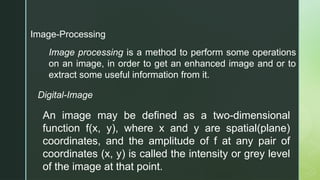 Image-Processing
Image processing is a method to perform some operations
on an image, in order to get an enhanced image and or to
extract some useful information from it.
Digital-Image
An image may be defined as a two-dimensional
function f(x, y), where x and y are spatial(plane)
coordinates, and the amplitude of f at any pair of
coordinates (x, y) is called the intensity or grey level
of the image at that point.
 