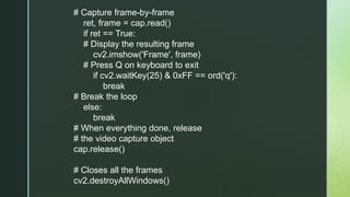 # Capture frame-by-frame
ret, frame = cap.read()
if ret == True:
# Display the resulting frame
cv2.imshow('Frame', frame)
# Press Q on keyboard to exit
if cv2.waitKey(25) & 0xFF == ord('q'):
break
# Break the loop
else:
break
# When everything done, release
# the video capture object
cap.release()
# Closes all the frames
cv2.destroyAllWindows()
 