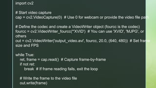 import cv2
# Start video capture
cap = cv2.VideoCapture(0) # Use 0 for webcam or provide the video file path
# Define the codec and create a VideoWriter object (fourcc is the codec)
fourcc = cv2.VideoWriter_fourcc(*'XVID') # You can use 'XVID', 'MJPG', or
others
out = cv2.VideoWriter('output_video.avi', fourcc, 20.0, (640, 480)) # Set frame
size and FPS
while True:
ret, frame = cap.read() # Capture frame-by-frame
if not ret:
break # If frame reading fails, exit the loop
# Write the frame to the video file
out.write(frame)
 