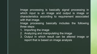 Image processing is basically signal processing in
which input is an image and output is image or
characteristics according to requirement associated
with that image.
Image processing basically includes the following
three steps:
1. Importing the image
2. Analyzing and manipulating the image
3. Output in which result can be altered image or
report that is based on image analysis
 