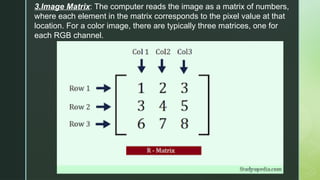 3.Image Matrix: The computer reads the image as a matrix of numbers,
where each element in the matrix corresponds to the pixel value at that
location. For a color image, there are typically three matrices, one for
each RGB channel.
 