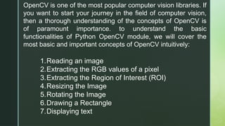 OpenCV is one of the most popular computer vision libraries. If
you want to start your journey in the field of computer vision,
then a thorough understanding of the concepts of OpenCV is
of paramount importance. to understand the basic
functionalities of Python OpenCV module, we will cover the
most basic and important concepts of OpenCV intuitively:
1.Reading an image
2.Extracting the RGB values of a pixel
3.Extracting the Region of Interest (ROI)
4.Resizing the Image
5.Rotating the Image
6.Drawing a Rectangle
7.Displaying text
 