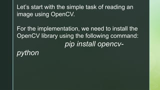 Let’s start with the simple task of reading an
image using OpenCV.
For the implementation, we need to install the
OpenCV library using the following command:
pip install opencv-
python
 