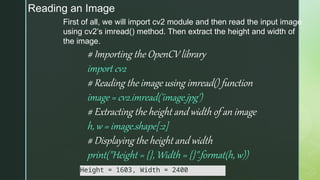 Reading an Image
First of all, we will import cv2 module and then read the input image
using cv2’s imread() method. Then extract the height and width of
the image.
# Importing the OpenCV library
import cv2
# Reading the image using imread() function
image = cv2.imread('image.jpg')
# Extracting the height and width of an image
h, w = image.shape[:2]
# Displaying the height and width
print("Height = {}, Width = {}".format(h, w))
Height = 1603, Width = 2400
 