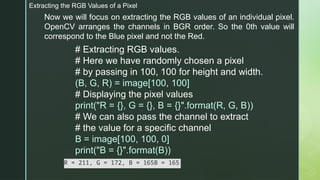 Extracting the RGB Values of a Pixel
Now we will focus on extracting the RGB values of an individual pixel.
OpenCV arranges the channels in BGR order. So the 0th value will
correspond to the Blue pixel and not the Red.
# Extracting RGB values.
# Here we have randomly chosen a pixel
# by passing in 100, 100 for height and width.
(B, G, R) = image[100, 100]
# Displaying the pixel values
print("R = {}, G = {}, B = {}".format(R, G, B))
# We can also pass the channel to extract
# the value for a specific channel
B = image[100, 100, 0]
print("B = {}".format(B))
R = 211, G = 172, B = 165B = 165
 