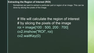 Extracting the Region of Interest (ROI)
Sometimes we want to extract a particular part or region of an image. This can be
done by slicing the pixels of the image.
# We will calculate the region of interest
# by slicing the pixels of the image
roi = image[100 : 500, 200 : 700]
cv2.imshow("ROI", roi)
cv2.waitKey(0)
 