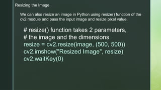Resizing the Image
We can also resize an image in Python using resize() function of the
cv2 module and pass the input image and resize pixel value.
# resize() function takes 2 parameters,
# the image and the dimensions
resize = cv2.resize(image, (500, 500))
cv2.imshow("Resized Image", resize)
cv2.waitKey(0)
 
