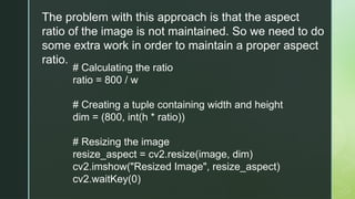 The problem with this approach is that the aspect
ratio of the image is not maintained. So we need to do
some extra work in order to maintain a proper aspect
ratio.
# Calculating the ratio
ratio = 800 / w
# Creating a tuple containing width and height
dim = (800, int(h * ratio))
# Resizing the image
resize_aspect = cv2.resize(image, dim)
cv2.imshow("Resized Image", resize_aspect)
cv2.waitKey(0)
 