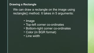 Drawing a Rectangle
We can draw a rectangle on the image using
rectangle() method. It takes in 5 arguments:
• Image
• Top-left corner co-ordinates
• Bottom-right corner co-ordinates
• Color (in BGR format)
• Line width
 