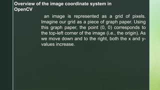 Overview of the image coordinate system in
OpenCV
an image is represented as a grid of pixels.
Imagine our grid as a piece of graph paper. Using
this graph paper, the point (0, 0) corresponds to
the top-left corner of the image (i.e., the origin). As
we move down and to the right, both the x and y-
values increase.
 