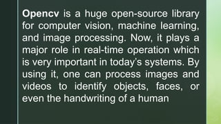 Opencv is a huge open-source library
for computer vision, machine learning,
and image processing. Now, it plays a
major role in real-time operation which
is very important in today’s systems. By
using it, one can process images and
videos to identify objects, faces, or
even the handwriting of a human
 