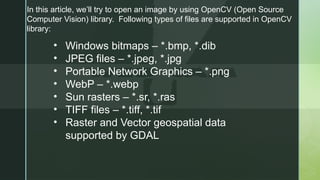 In this article, we’ll try to open an image by using OpenCV (Open Source
Computer Vision) library. Following types of files are supported in OpenCV
library:
• Windows bitmaps – *.bmp, *.dib
• JPEG files – *.jpeg, *.jpg
• Portable Network Graphics – *.png
• WebP – *.webp
• Sun rasters – *.sr, *.ras
• TIFF files – *.tiff, *.tif
• Raster and Vector geospatial data
supported by GDAL
 