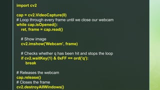 import cv2
cap = cv2.VideoCapture(0)
# Loop through every frame until we close our webcam
while cap.isOpened():
ret, frame = cap.read()
# Show image
cv2.imshow('Webcam', frame)
# Checks whether q has been hit and stops the loop
if cv2.waitKey(1) & 0xFF == ord('q'):
break
# Releases the webcam
cap.release()
# Closes the frame
cv2.destroyAllWindows()
 