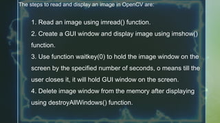 The steps to read and display an image in OpenCV are:
1. Read an image using imread() function.
2. Create a GUI window and display image using imshow()
function.
3. Use function waitkey(0) to hold the image window on the
screen by the specified number of seconds, o means till the
user closes it, it will hold GUI window on the screen.
4. Delete image window from the memory after displaying
using destroyAllWindows() function.
 