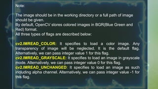 Note:
The image should be in the working directory or a full path of image
should be given.
By default, OpenCV stores colored images in BGR(Blue Green and
Red) format.
All three types of flags are described below:
cv2.IMREAD_COLOR: It specifies to load a color image. Any
transparency of image will be neglected. It is the default flag.
Alternatively, we can pass integer value 1 for this flag.
cv2.IMREAD_GRAYSCALE: It specifies to load an image in grayscale
mode. Alternatively, we can pass integer value 0 for this flag.
cv2.IMREAD_UNCHANGED: It specifies to load an image as such
including alpha channel. Alternatively, we can pass integer value -1 for
this flag.
 