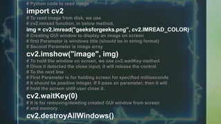 # Python code to read image
import cv2
# To read image from disk, we use
# cv2.imread function, in below method,
img = cv2.imread("geeksforgeeks.png", cv2.IMREAD_COLOR)
# Creating GUI window to display an image on screen
# first Parameter is windows title (should be in string format)
# Second Parameter is image array
cv2.imshow("image", img)
# To hold the window on screen, we use cv2.waitKey method
# Once it detected the close input, it will release the control
# To the next line
# First Parameter is for holding screen for specified milliseconds
# It should be positive integer. If 0 pass an parameter, then it will
# hold the screen until user close it.
cv2.waitKey(0)
# It is for removing/deleting created GUI window from screen
# and memory
cv2.destroyAllWindows()
 