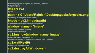# Python program to explain cv2.imshow() method
# importing cv2
import cv2
# path
path = r'C:UsersRajnishDesktopgeeksforgeeks.png'
# Reading an image in default mode
image = cv2.imread(path)
# Window name in which image is displayed
window_name = 'image'
# Using cv2.imshow() method
# Displaying the image
cv2.imshow(window_name, image)
# waits for user to press any key
# (this is necessary to avoid Python kernel form crashing)
cv2.waitKey(0)
# closing all open windows
cv2.destroyAllWindows()
 