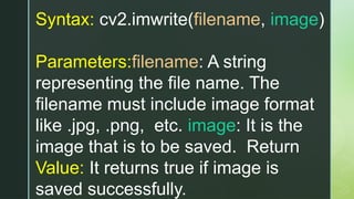 Syntax: cv2.imwrite(filename, image)
Parameters:filename: A string
representing the file name. The
filename must include image format
like .jpg, .png, etc. image: It is the
image that is to be saved. Return
Value: It returns true if image is
saved successfully.
 