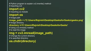 # Python program to explain cv2.imwrite() method
# importing cv2
import cv2
# importing os module
import os
# Image path
image_path = r'C:UsersRajnishDesktopGeeksforGeeksgeeks.png'
# Image directory
directory =r'C:UsersRajnishDesktopGeeksforGeeks'
# Using cv2.imread() method
# to read the image
img = cv2.imread(image_path)
# Change the current directory
# to specified directory
os.chdir(directory)
 