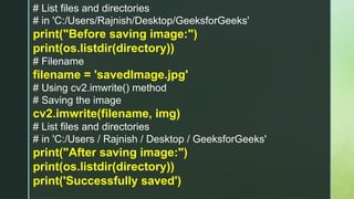 # List files and directories
# in 'C:/Users/Rajnish/Desktop/GeeksforGeeks'
print("Before saving image:")
print(os.listdir(directory))
# Filename
filename = 'savedImage.jpg'
# Using cv2.imwrite() method
# Saving the image
cv2.imwrite(filename, img)
# List files and directories
# in 'C:/Users / Rajnish / Desktop / GeeksforGeeks'
print("After saving image:")
print(os.listdir(directory))
print('Successfully saved')
 