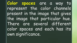 Color spaces are a way to
represent the color channels
present in the image that gives
the image that particular hue.
There are several different
color spaces and each has its
own significance.
 