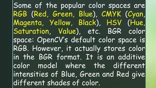Some of the popular color spaces are
RGB (Red, Green, Blue), CMYK (Cyan,
Magenta, Yellow, Black), HSV (Hue,
Saturation, Value), etc. BGR color
space: OpenCV’s default color space is
RGB. However, it actually stores color
in the BGR format. It is an additive
color model where the different
intensities of Blue, Green and Red give
different shades of color.
 