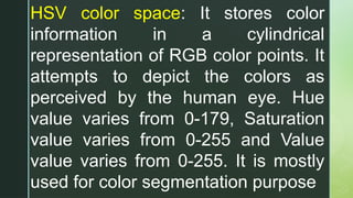HSV color space: It stores color
information in a cylindrical
representation of RGB color points. It
attempts to depict the colors as
perceived by the human eye. Hue
value varies from 0-179, Saturation
value varies from 0-255 and Value
value varies from 0-255. It is mostly
used for color segmentation purpose
 