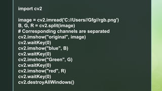 import cv2
image = cv2.imread('C://Users//Gfg//rgb.png')
B, G, R = cv2.split(image)
# Corresponding channels are separated
cv2.imshow("original", image)
cv2.waitKey(0)
cv2.imshow("blue", B)
cv2.waitKey(0)
cv2.imshow("Green", G)
cv2.waitKey(0)
cv2.imshow("red", R)
cv2.waitKey(0)
cv2.destroyAllWindows()
 