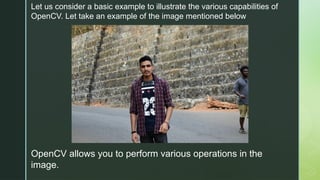 Let us consider a basic example to illustrate the various capabilities of
OpenCV. Let take an example of the image mentioned below
OpenCV allows you to perform various operations in the
image.
 