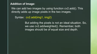 Addition of Image:
We can add two images by using function cv2.add(). This
directly adds up image pixels in the two images.
Syntax: cv2.add(img1, img2)
But adding the pixels is not an ideal situation. So,
we use cv2.addweighted(). Remember, both
images should be of equal size and depth.
 