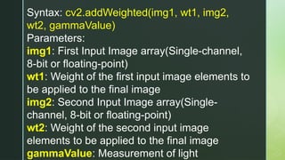 Syntax: cv2.addWeighted(img1, wt1, img2,
wt2, gammaValue)
Parameters:
img1: First Input Image array(Single-channel,
8-bit or floating-point)
wt1: Weight of the first input image elements to
be applied to the final image
img2: Second Input Image array(Single-
channel, 8-bit or floating-point)
wt2: Weight of the second input image
elements to be applied to the final image
gammaValue: Measurement of light
 