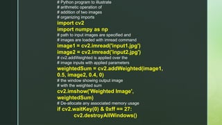 # Python program to illustrate
# arithmetic operation of
# addition of two images
# organizing imports
import cv2
import numpy as np
# path to input images are specified and
# images are loaded with imread command
image1 = cv2.imread('input1.jpg')
image2 = cv2.imread('input2.jpg')
# cv2.addWeighted is applied over the
# image inputs with applied parameters
weightedSum = cv2.addWeighted(image1,
0.5, image2, 0.4, 0)
# the window showing output image
# with the weighted sum
cv2.imshow('Weighted Image',
weightedSum)
# De-allocate any associated memory usage
if cv2.waitKey(0) & 0xff == 27:
cv2.destroyAllWindows()
 