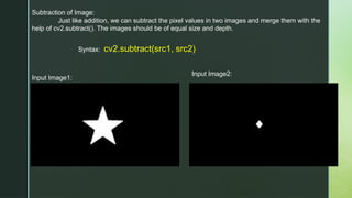 Subtraction of Image:
Just like addition, we can subtract the pixel values in two images and merge them with the
help of cv2.subtract(). The images should be of equal size and depth.
Syntax: cv2.subtract(src1, src2)
Input Image1:
Input Image2:
 