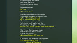 # Python program to illustrate
# arithmetic operation of
# bitwise XOR of two images
# organizing imports
import cv2
import numpy as np
# path to input images are specified and
# images are loaded with imread command
img1 = cv2.imread('input1.png')
img2 = cv2.imread('input2.png')
# cv2.bitwise_xor is applied over the
# image inputs with applied parameters
dest_xor = cv2.bitwise_xor(img1, img2, mask = None)
# the window showing output image
# with the Bitwise XOR operation
# on the input images
cv2.imshow('Bitwise XOR', dest_xor)
# De-allocate any associated memory usage
if cv2.waitKey(0) & 0xff == 27:
cv2.destroyAllWindows()
 