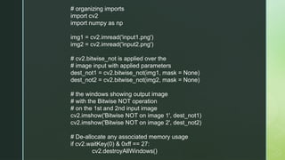 # organizing imports
import cv2
import numpy as np
img1 = cv2.imread('input1.png')
img2 = cv2.imread('input2.png')
# cv2.bitwise_not is applied over the
# image input with applied parameters
dest_not1 = cv2.bitwise_not(img1, mask = None)
dest_not2 = cv2.bitwise_not(img2, mask = None)
# the windows showing output image
# with the Bitwise NOT operation
# on the 1st and 2nd input image
cv2.imshow('Bitwise NOT on image 1', dest_not1)
cv2.imshow('Bitwise NOT on image 2', dest_not2)
# De-allocate any associated memory usage
if cv2.waitKey(0) & 0xff == 27:
cv2.destroyAllWindows()
 