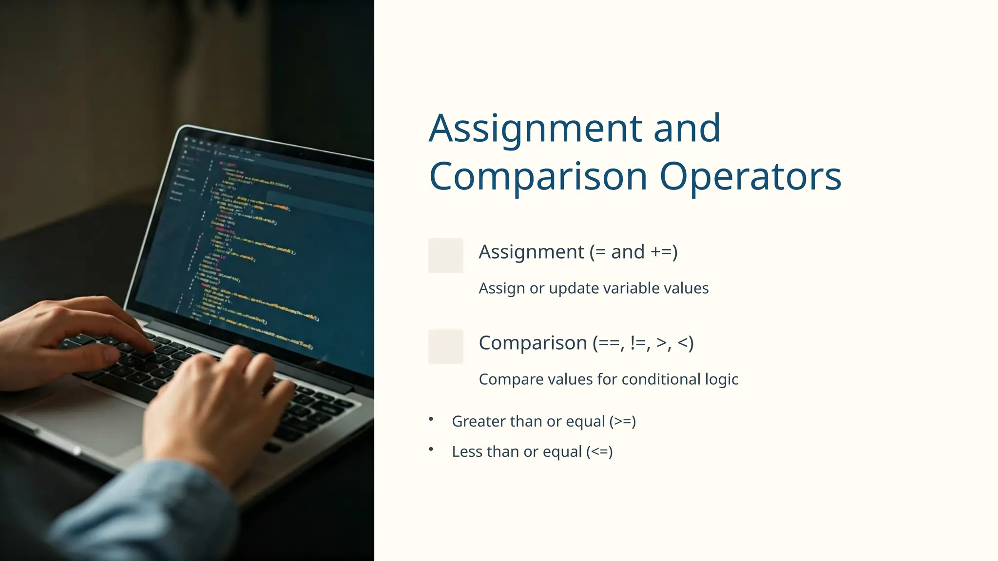 Assignment and
Comparison Operators
Assignment (= and +=)
Assign or update variable values
Comparison (==, !=, >, <)
Compare values for conditional logic
• Greater than or equal (>=)
• Less than or equal (<=)
 
