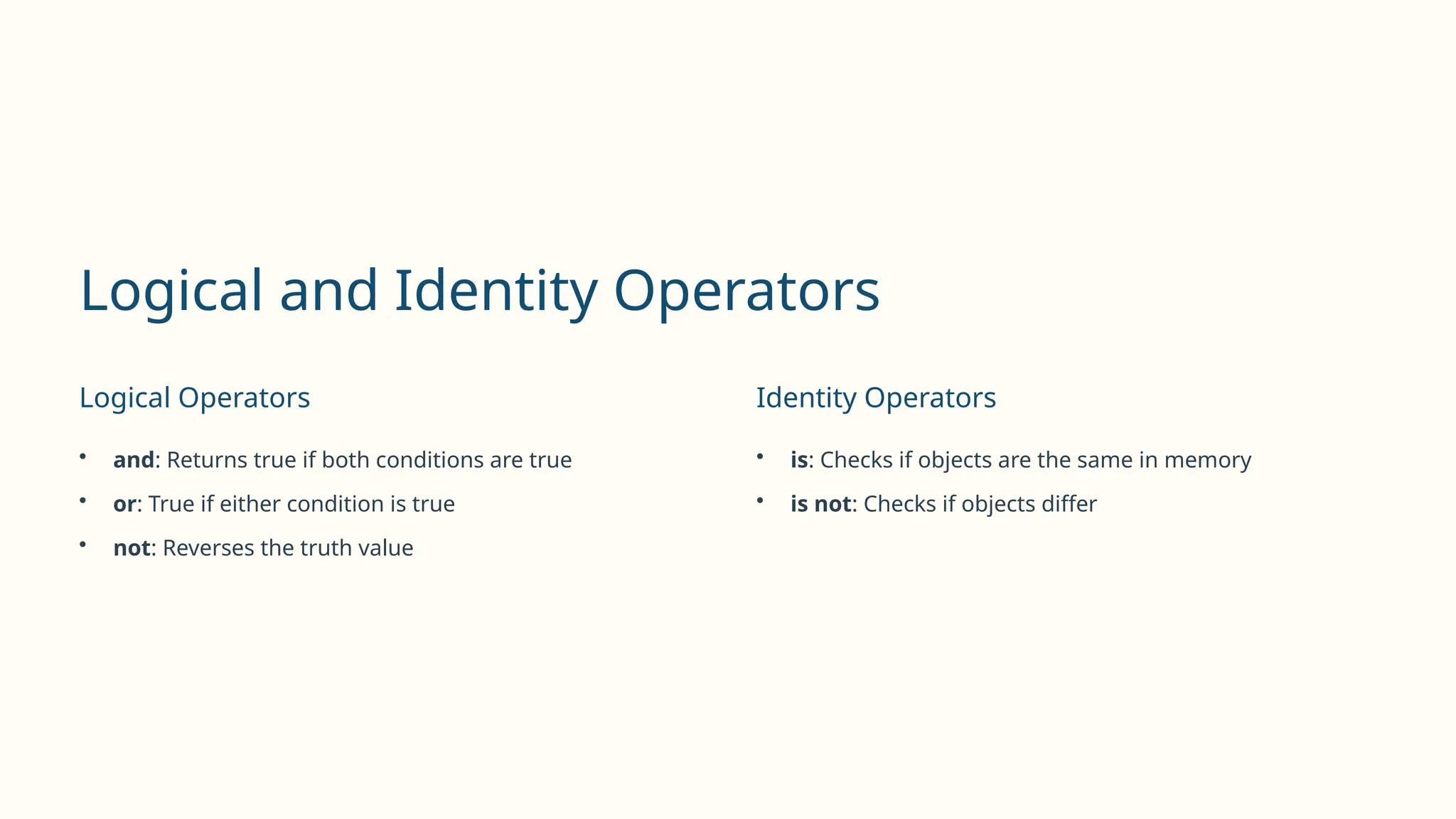 Logical and Identity Operators
Logical Operators
• and: Returns true if both conditions are true
• or: True if either condition is true
• not: Reverses the truth value
Identity Operators
• is: Checks if objects are the same in memory
• is not: Checks if objects differ
 