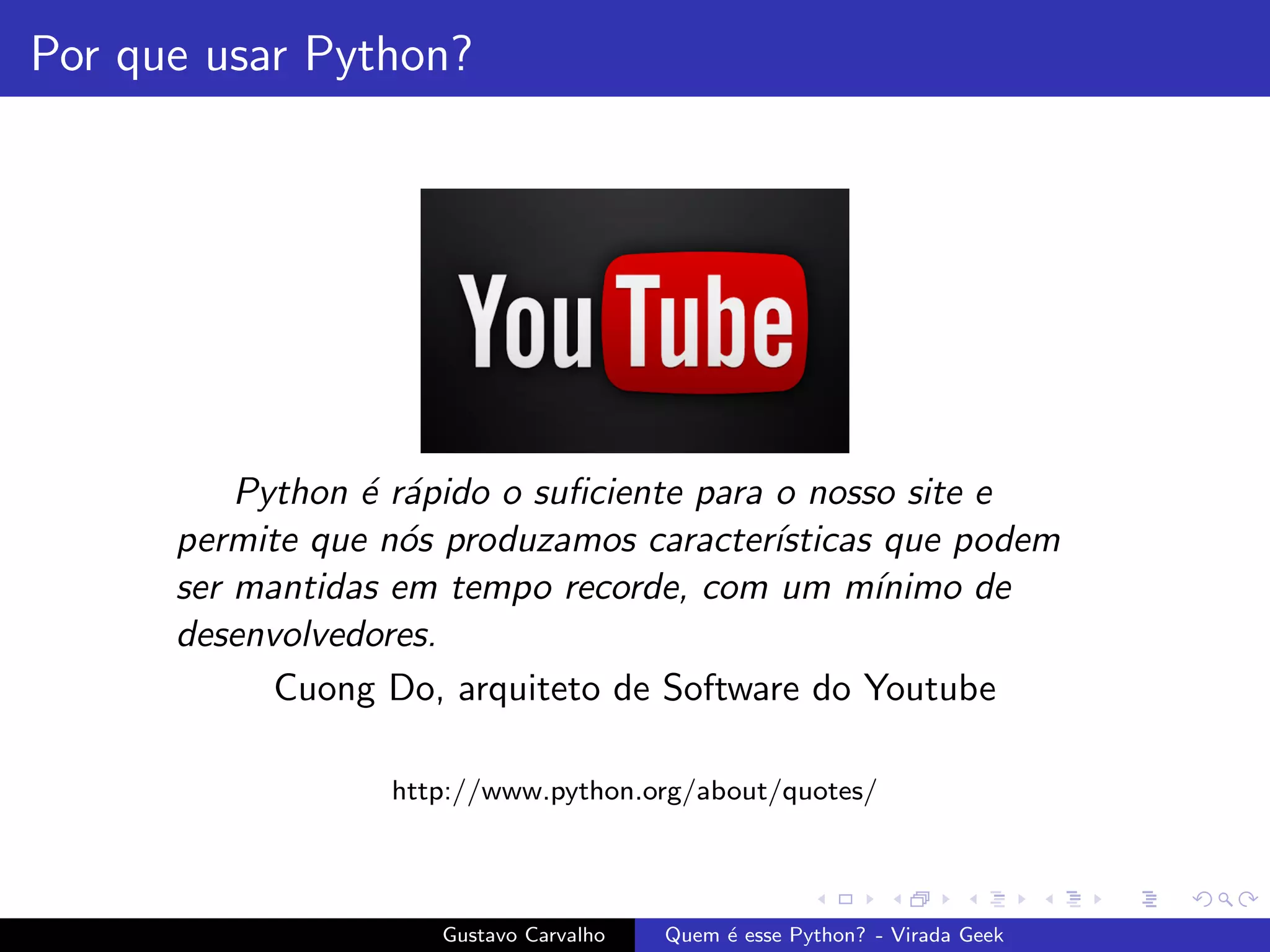 Por que usar Python?
Python ´e r´apido o suﬁciente para o nosso site e
permite que n´os produzamos caracter´ısticas que podem
ser mantidas em tempo recorde, com um m´ınimo de
desenvolvedores.
Cuong Do, arquiteto de Software do Youtube
http://www.python.org/about/quotes/
Gustavo Carvalho Quem ´e esse Python? - Virada Geek
 