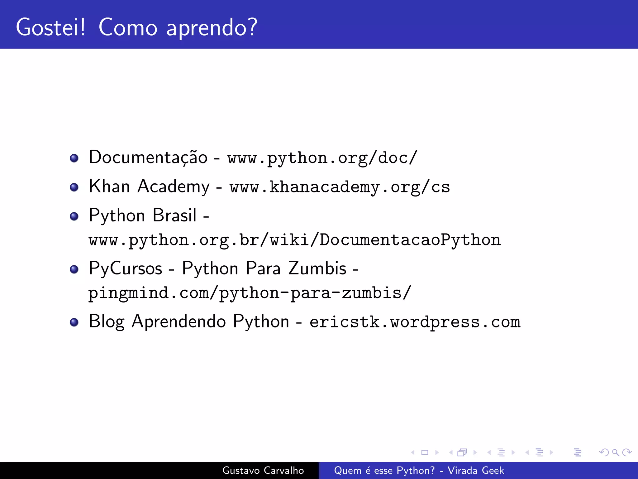 Gostei! Como aprendo?
Documenta¸c˜ao - www.python.org/doc/
Khan Academy - www.khanacademy.org/cs
Python Brasil -
www.python.org.br/wiki/DocumentacaoPython
PyCursos - Python Para Zumbis -
pingmind.com/python-para-zumbis/
Blog Aprendendo Python - ericstk.wordpress.com
Gustavo Carvalho Quem ´e esse Python? - Virada Geek
 