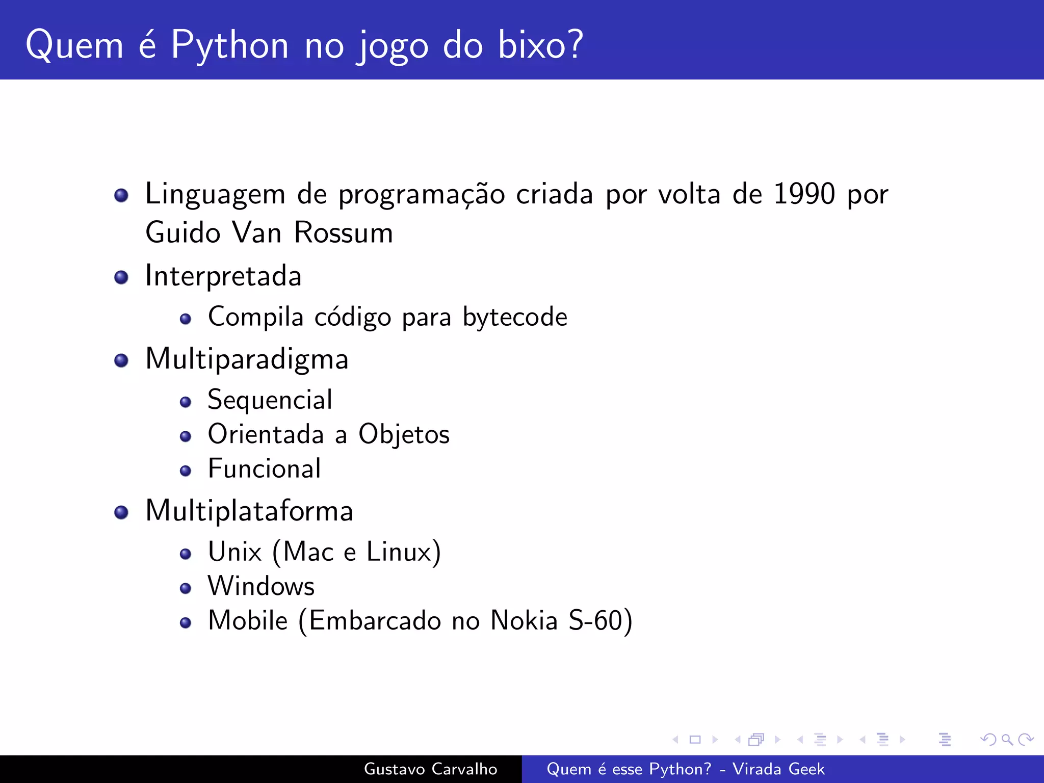 Quem ´e Python no jogo do bixo?
Linguagem de programa¸c˜ao criada por volta de 1990 por
Guido Van Rossum
Interpretada
Compila c´odigo para bytecode
Multiparadigma
Sequencial
Orientada a Objetos
Funcional
Multiplataforma
Unix (Mac e Linux)
Windows
Mobile (Embarcado no Nokia S-60)
Gustavo Carvalho Quem ´e esse Python? - Virada Geek
 