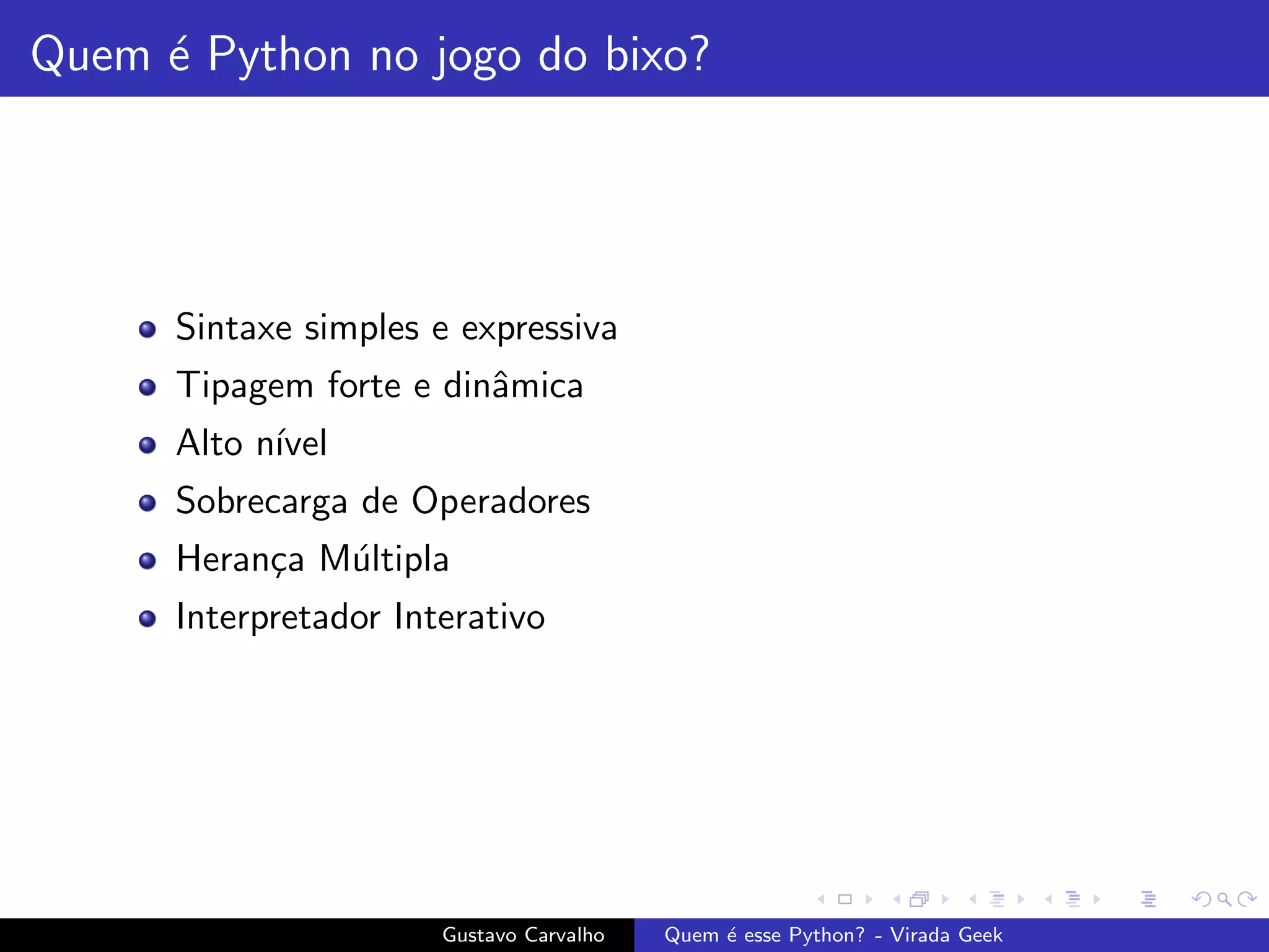 Quem ´e Python no jogo do bixo?
Sintaxe simples e expressiva
Tipagem forte e dinˆamica
Alto n´ıvel
Sobrecarga de Operadores
Heran¸ca M´ultipla
Interpretador Interativo
Gustavo Carvalho Quem ´e esse Python? - Virada Geek
 