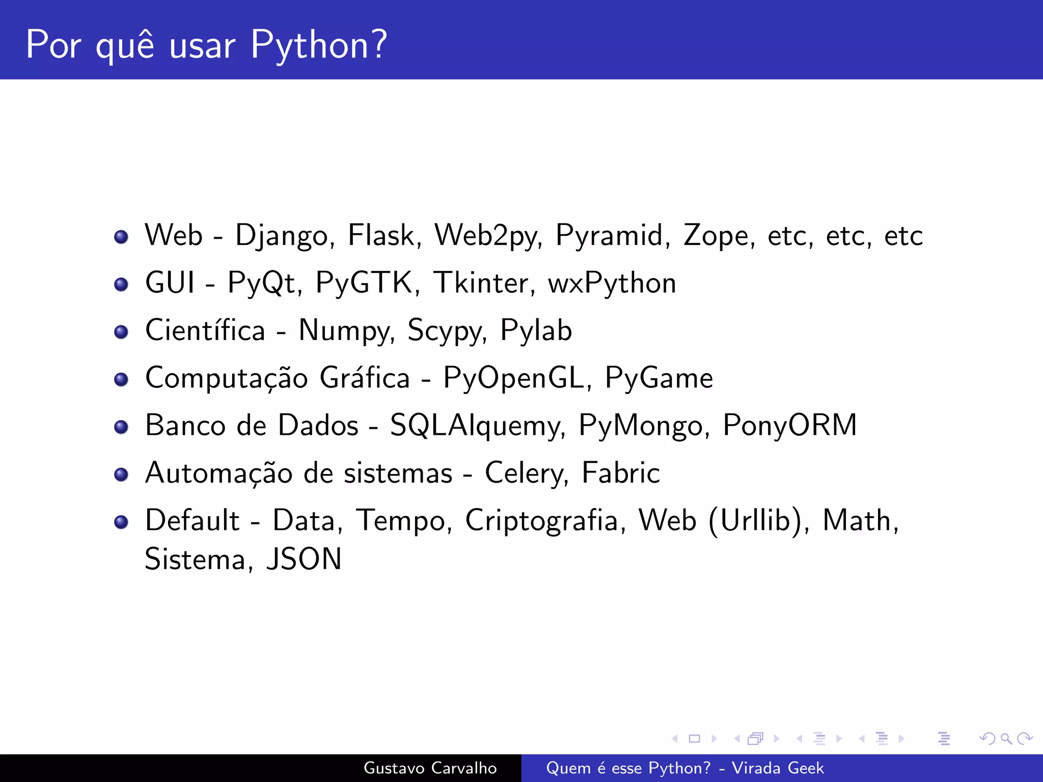 Por quˆe usar Python?
Web - Django, Flask, Web2py, Pyramid, Zope, etc, etc, etc
GUI - PyQt, PyGTK, Tkinter, wxPython
Cient´ıﬁca - Numpy, Scypy, Pylab
Computa¸c˜ao Gr´aﬁca - PyOpenGL, PyGame
Banco de Dados - SQLAlquemy, PyMongo, PonyORM
Automa¸c˜ao de sistemas - Celery, Fabric
Default - Data, Tempo, Criptograﬁa, Web (Urllib), Math,
Sistema, JSON
Gustavo Carvalho Quem ´e esse Python? - Virada Geek
 