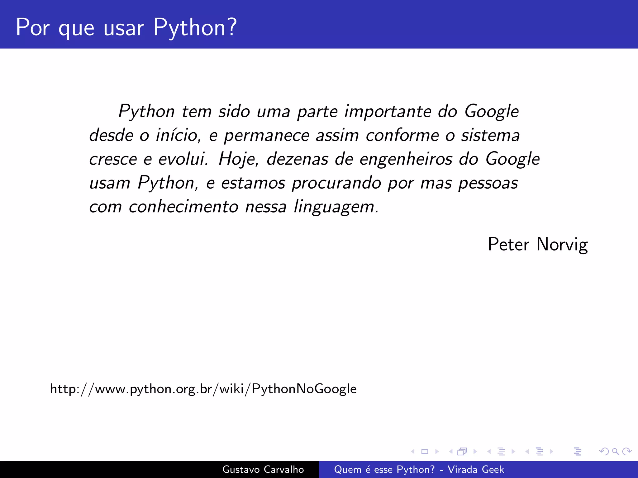 Por que usar Python?
Python tem sido uma parte importante do Google
desde o in´ıcio, e permanece assim conforme o sistema
cresce e evolui. Hoje, dezenas de engenheiros do Google
usam Python, e estamos procurando por mas pessoas
com conhecimento nessa linguagem.
Peter Norvig
http://www.python.org.br/wiki/PythonNoGoogle
Gustavo Carvalho Quem ´e esse Python? - Virada Geek
 