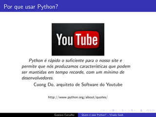 Por que usar Python?
Python ´e r´apido o suﬁciente para o nosso site e
permite que n´os produzamos caracter´ısticas que podem
ser mantidas em tempo recorde, com um m´ınimo de
desenvolvedores.
Cuong Do, arquiteto de Software do Youtube
http://www.python.org/about/quotes/
Gustavo Carvalho Quem ´e esse Python? - Virada Geek
 
